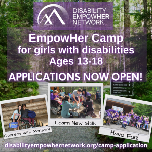 A trail in the woods. Words: “EmpowHer Camp for girls with disabilities Ages 13-18. APPLICATIONS NOW OPEN! disabilityempowhernetwork.org/camp-application” 3 smaller images: (1) An Asian girl and a Black woman smile. Words: “Connect with Mentors”, (2) Participants work together to build a chair. Words “Learn new skills”, (3) Group of girls and women. Words: “Have Fun!”