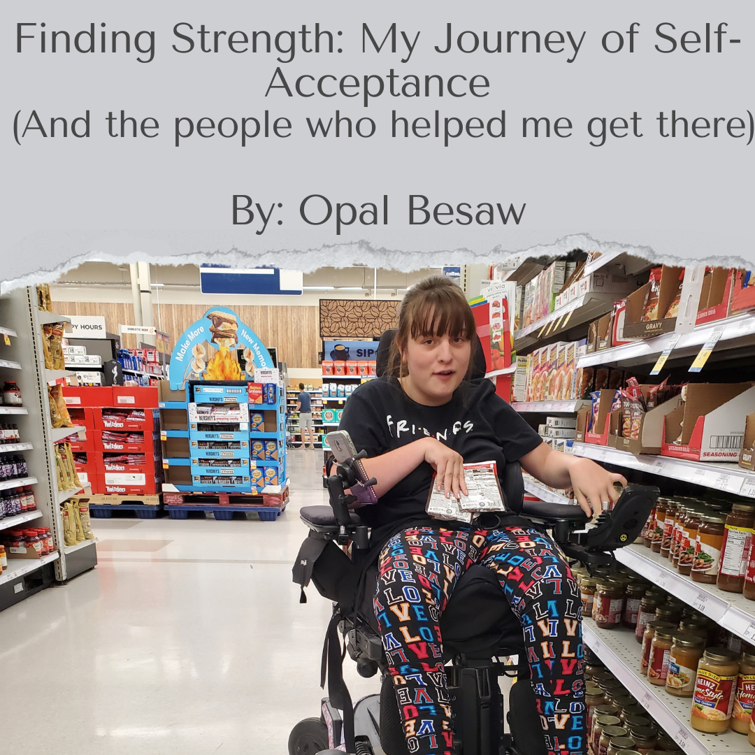 photo of Opal, a young white woman with brown hair and bangs. Opal is using a power wheelchair and picking out items in an aisle of the grocery store. Text above this image says "finding strength. my journey of self acceptance. and the people who helped me get there. by Opal Besaw.".