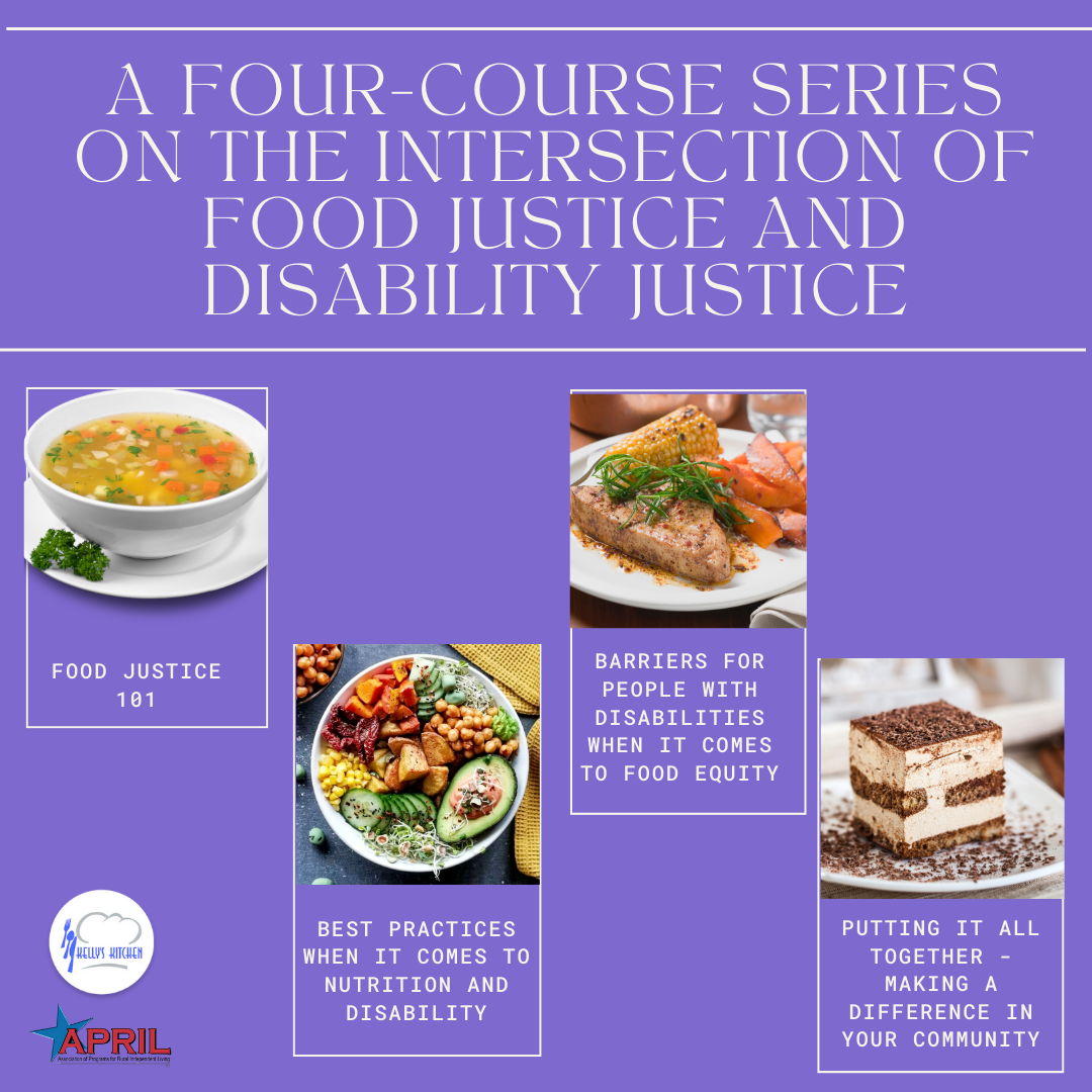 Image Description: purple background with pictures of four different courses to be discussed during this series. Text says: A four-course series on the intersection of food justice and disability justice. Food Justice 101. Best Practices When It comes to Nutrition and Disability. Barriers for People with Disabilities when it Comes to Food Equity. PUtting it All Together - Making a Difference in Your Community. APRIL logo and Kelly's Kitchen logo at bottom left corner.